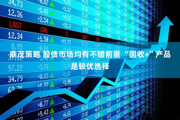 鼎茂策略 股债市场均有不错前景 “固收+”产品是较优选择