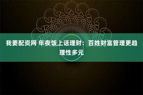 我要配资网 年夜饭上话理财：百姓财富管理更趋理性多元