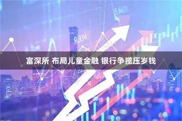富深所 布局儿童金融 银行争揽压岁钱