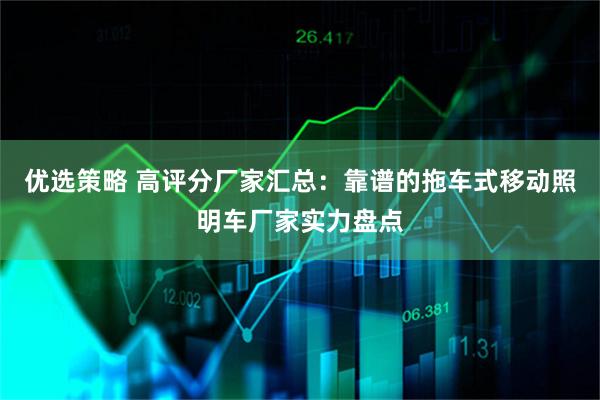 优选策略 高评分厂家汇总：靠谱的拖车式移动照明车厂家实力盘点