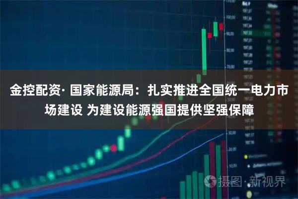 金控配资· 国家能源局：扎实推进全国统一电力市场建设 为建设能源强国提供坚强保障