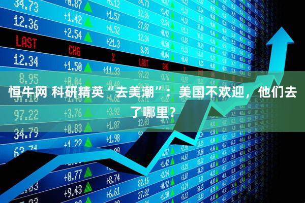恒牛网 科研精英“去美潮”：美国不欢迎，他们去了哪里？