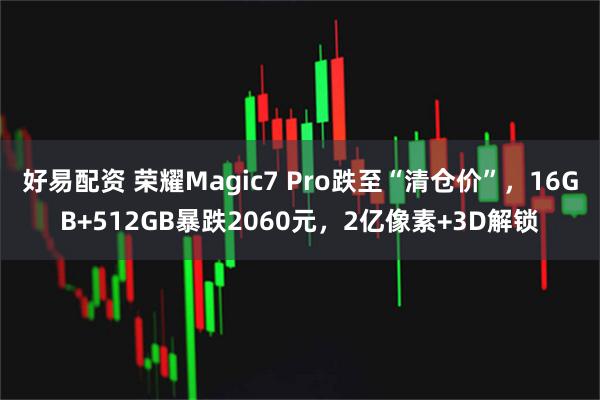 好易配资 荣耀Magic7 Pro跌至“清仓价”，16GB+512GB暴跌2060元，2亿像素+3D解锁