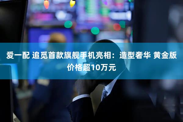 爱一配 追觅首款旗舰手机亮相：造型奢华 黄金版价格超10万元