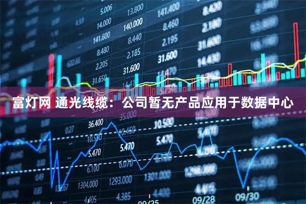 富灯网 通光线缆：公司暂无产品应用于数据中心