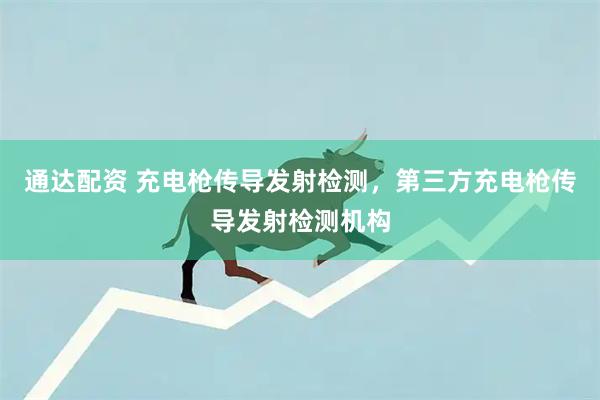 通达配资 充电枪传导发射检测，第三方充电枪传导发射检测机构
