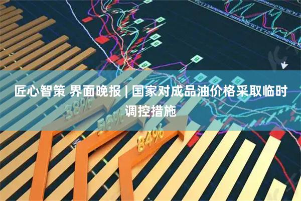 匠心智策 界面晚报 | 国家对成品油价格采取临时调控措施