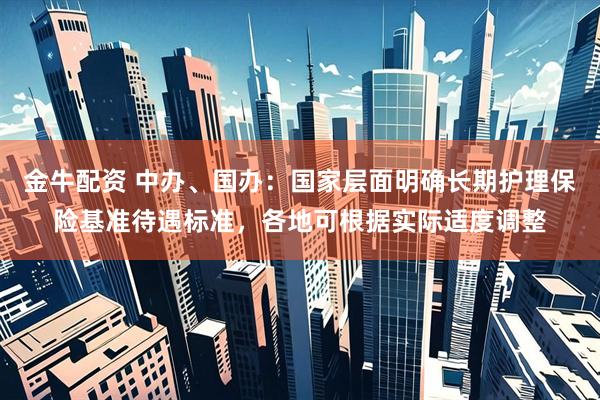金牛配资 中办、国办：国家层面明确长期护理保险基准待遇标准，各地可根据实际适度调整
