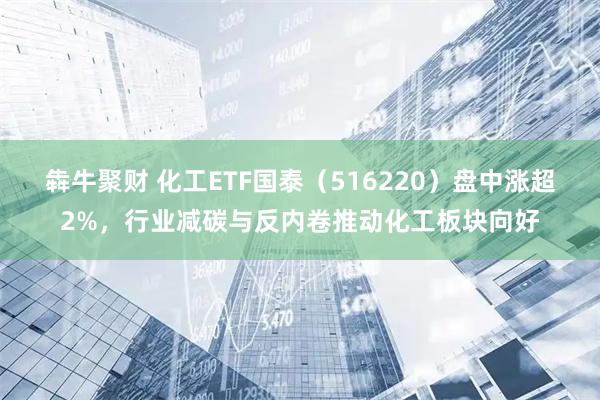 犇牛聚财 化工ETF国泰（516220）盘中涨超2%，行业减碳与反内卷推动化工板块向好
