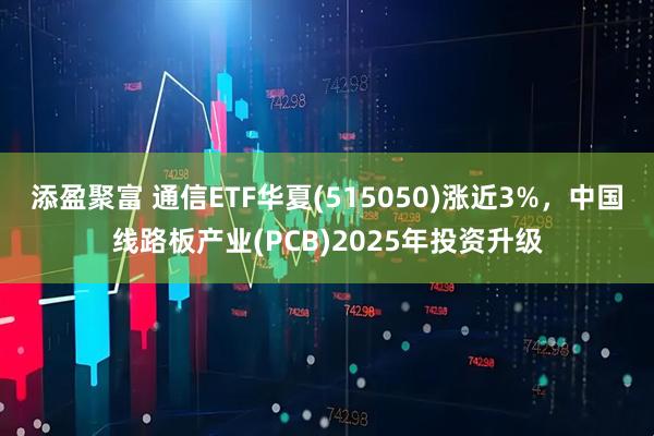 添盈聚富 通信ETF华夏(515050)涨近3%，中国线路板产业(PCB)2025年投资升级