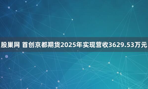 股巢网 首创京都期货2025年实现营收3629.53万元