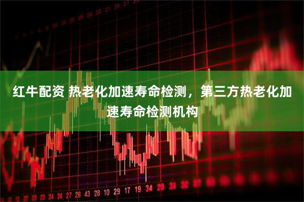 红牛配资 热老化加速寿命检测，第三方热老化加速寿命检测机构