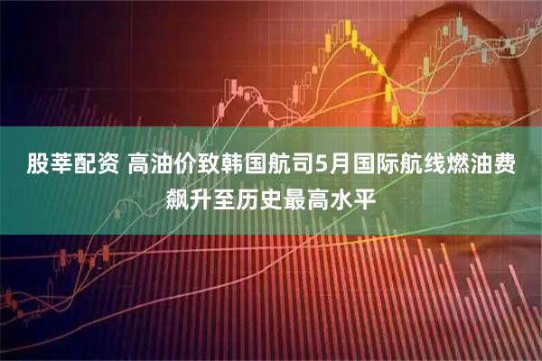 股莘配资 高油价致韩国航司5月国际航线燃油费飙升至历史最高水平