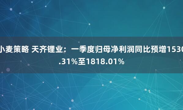 小麦策略 天齐锂业：一季度归母净利润同比预增1530.31%至1818.01%