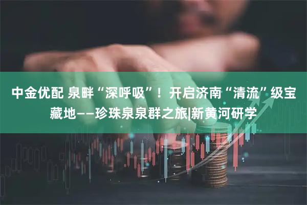 中金优配 泉畔“深呼吸”！开启济南“清流”级宝藏地——珍珠泉泉群之旅|新黄河研学