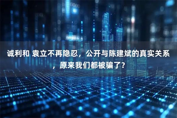 诚利和 袁立不再隐忍，公开与陈建斌的真实关系，原来我们都被骗了？