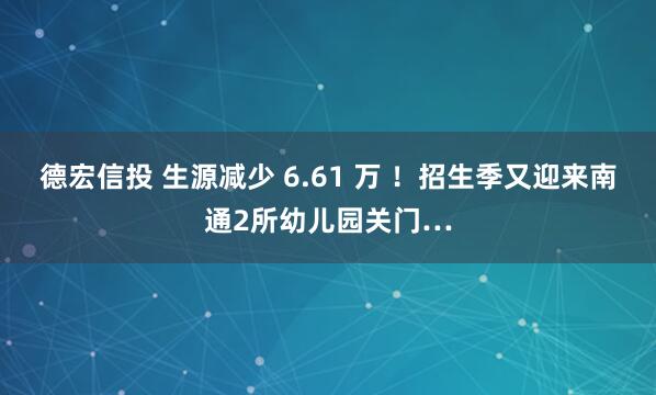 德宏信投 生源减少 6.61 万 ！招生季又迎来南通2所幼儿园关门…