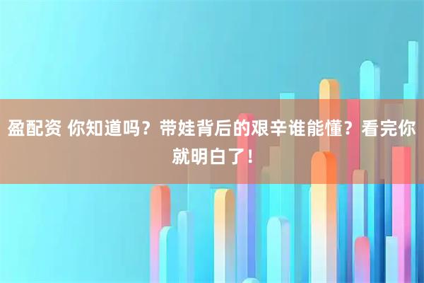 盈配资 你知道吗？带娃背后的艰辛谁能懂？看完你就明白了！