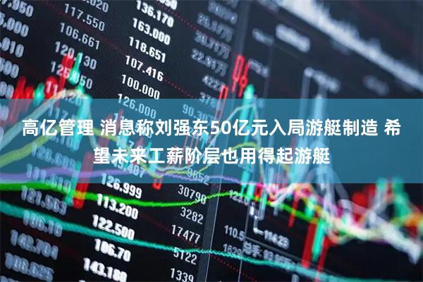 高亿管理 消息称刘强东50亿元入局游艇制造 希望未来工薪阶层也用得起游艇