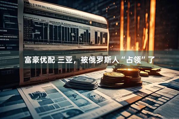 富豪优配 三亚，被俄罗斯人“占领”了