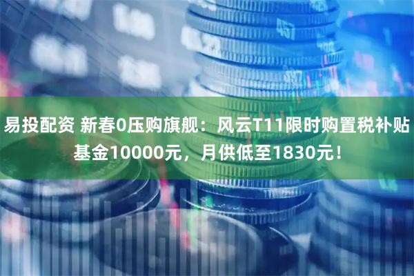 易投配资 新春0压购旗舰：风云T11限时购置税补贴基金10000元，月供低至1830元！