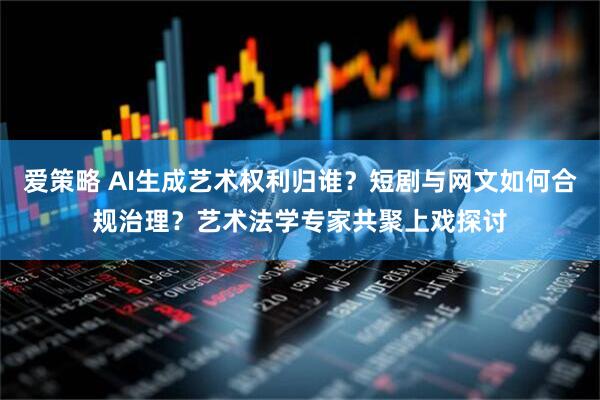 爱策略 AI生成艺术权利归谁？短剧与网文如何合规治理？艺术法学专家共聚上戏探讨