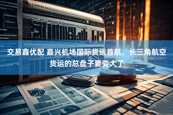 交易鑫优配 嘉兴机场国际货运首航，长三角航空货运的总盘子要变大了