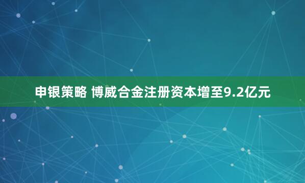 申银策略 博威合金注册资本增至9.2亿元