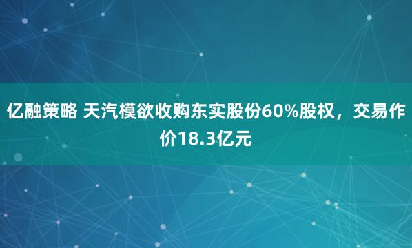 亿融策略 天汽模欲收购东实股份60%股权，交易作价18.3亿元