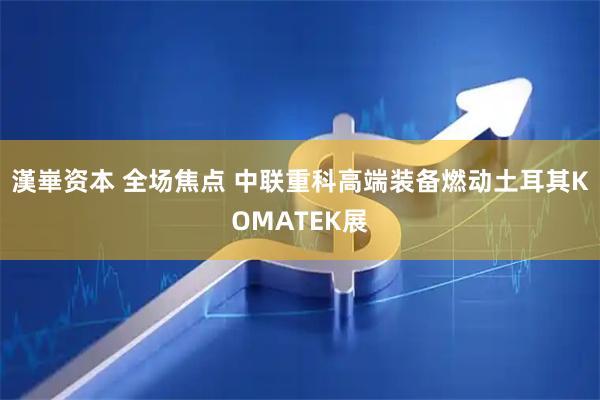 漢崋资本 全场焦点 中联重科高端装备燃动土耳其KOMATEK展