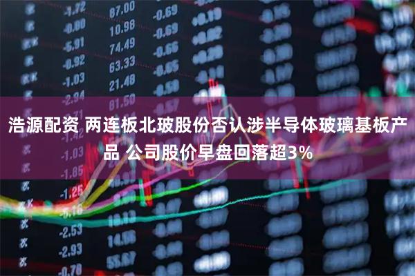 浩源配资 两连板北玻股份否认涉半导体玻璃基板产品 公司股价早盘回落超3%
