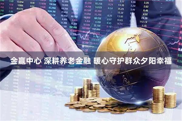 金赢中心 深耕养老金融 暖心守护群众夕阳幸福