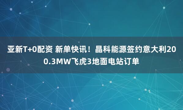 亚新T+0配资 新单快讯！晶科能源签约意大利200.3MW飞虎3地面电站订单