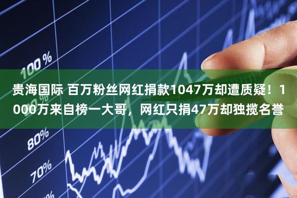 贵海国际 百万粉丝网红捐款1047万却遭质疑！1000万来自榜一大哥，网红只捐47万却独揽名誉