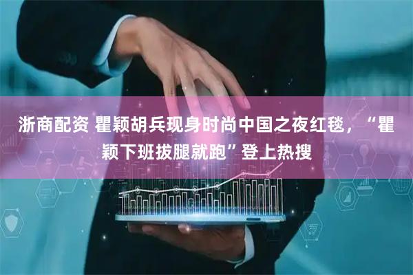 浙商配资 瞿颖胡兵现身时尚中国之夜红毯，“瞿颖下班拔腿就跑”登上热搜