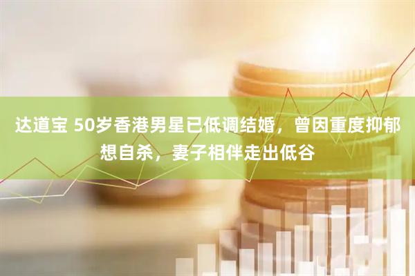 达道宝 50岁香港男星已低调结婚，曾因重度抑郁想自杀，妻子相伴走出低谷