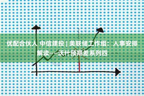 优配合伙人 中信建投 | 美联储工作组：人事安排解读——沃什预期差系列四