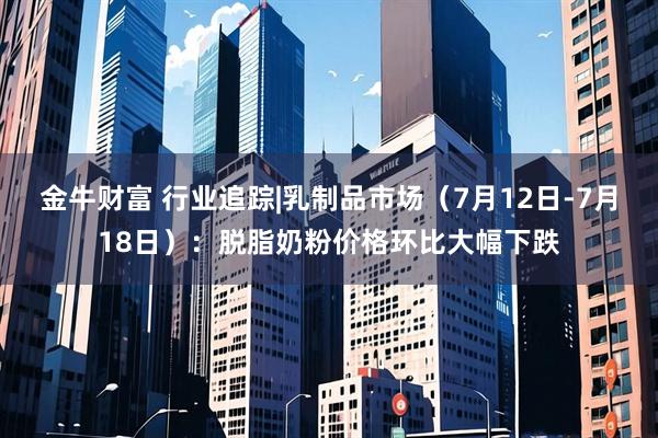 金牛财富 行业追踪|乳制品市场（7月12日-7月18日）：脱脂奶粉价格环比大幅下跌