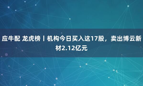 应牛配 龙虎榜丨机构今日买入这17股，卖出博云新材2.12亿元