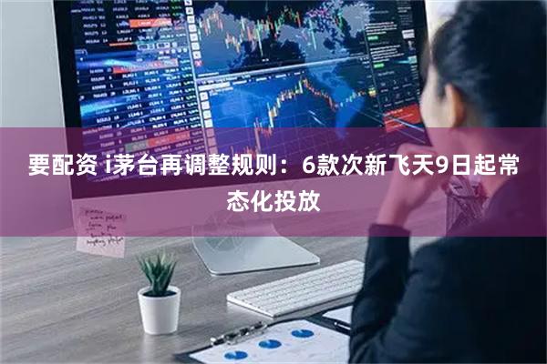 要配资 i茅台再调整规则：6款次新飞天9日起常态化投放